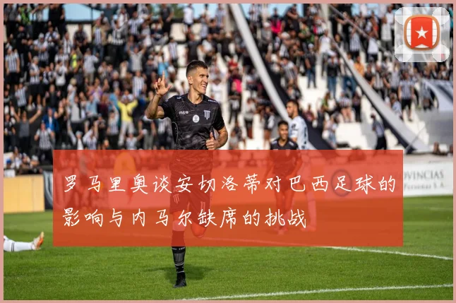 罗马里奥谈安切洛蒂对巴西足球的影响与内马尔缺席的挑战