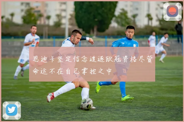 恩迪卡坚定信念追逐欧冠资格尽管命运不在自己掌控之中
