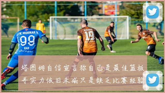 塔图姆自信宣言称自己是最佳篮板手实力依旧未减只是缺乏比赛经验