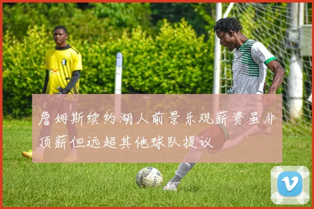 詹姆斯续约湖人前景乐观薪资虽非顶薪但远超其他球队提议