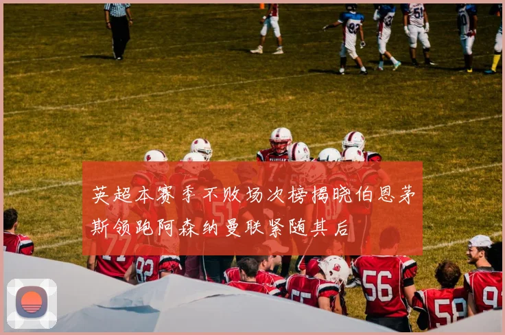 英超本赛季不败场次榜揭晓伯恩茅斯领跑阿森纳曼联紧随其后