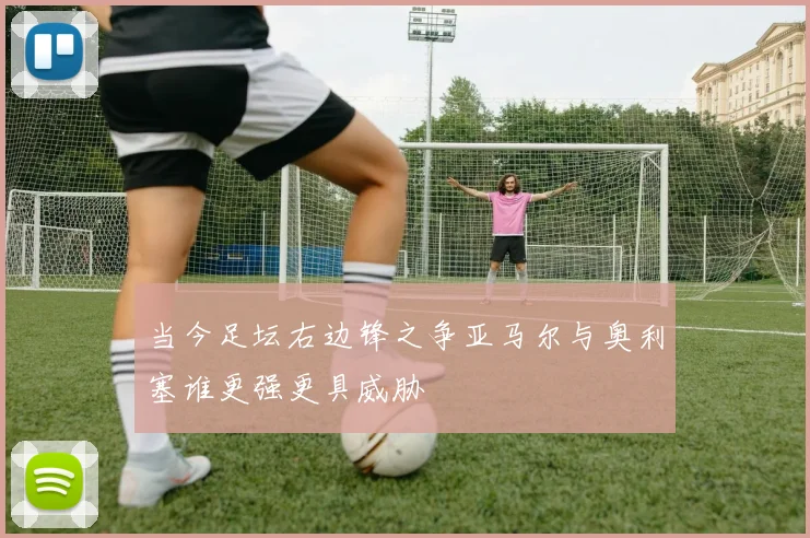 当今足坛右边锋之争亚马尔与奥利塞谁更强更具威胁