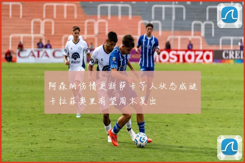 阿森纳伤情更新萨卡等人状态成谜卡拉菲奥里有望周末复出