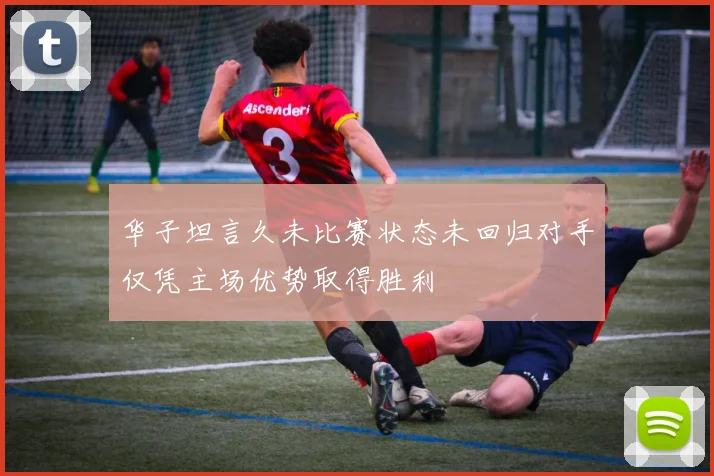 华子坦言久未比赛状态未回归对手仅凭主场优势取得胜利