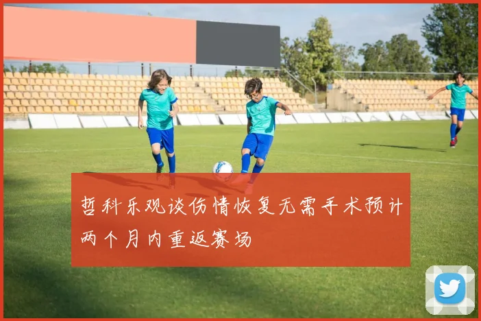 哲科乐观谈伤情恢复无需手术预计两个月内重返赛场