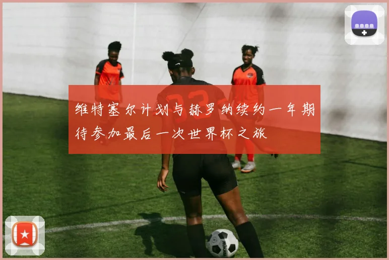 维特塞尔计划与赫罗纳续约一年期待参加最后一次世界杯之旅
