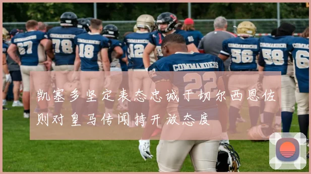 凯塞多坚定表态忠诚于切尔西恩佐则对皇马传闻持开放态度