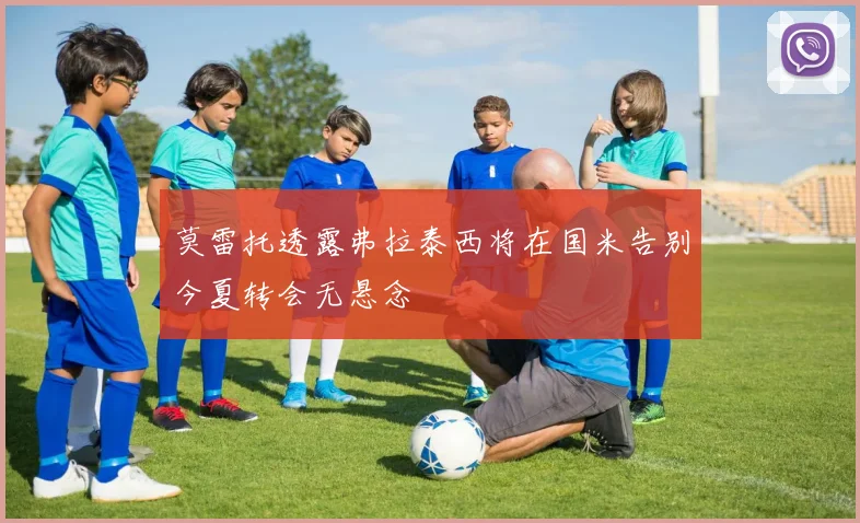莫雷托透露弗拉泰西将在国米告别今夏转会无悬念